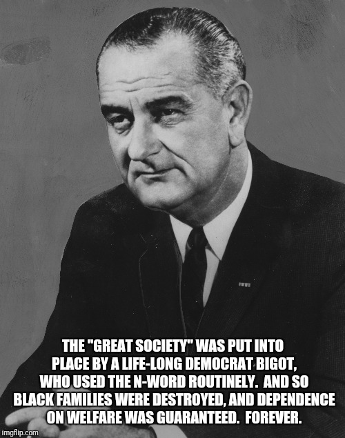 THE "GREAT SOCIETY" WAS PUT INTO PLACE BY A LIFE-LONG DEMOCRAT BIGOT, WHO USED THE N-WORD ROUTINELY.  AND SO BLACK FAMILIES WERE DESTROYED,  | made w/ Imgflip meme maker