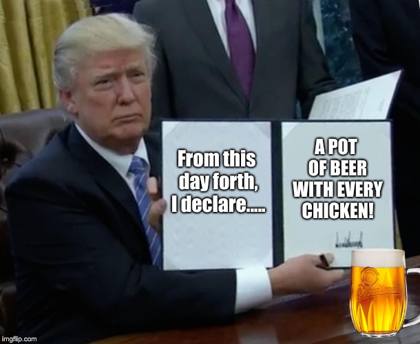 Trump Bill Signing Meme | From this day forth, I declare..... A POT OF BEER WITH EVERY CHICKEN! | image tagged in memes,trump bill signing | made w/ Imgflip meme maker