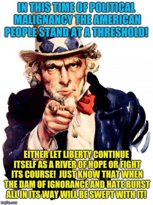 Ignorance isn't a shield against justice! | IN THIS TIME OF POLITICAL MALIGNANCY THE AMERICAN PEOPLE STAND AT A THRESHOLD! EITHER LET LIBERTY CONTINUE ITSELF AS A RIVER OF HOPE OR FIGHT ITS COURSE!  JUST KNOW THAT WHEN THE DAM OF IGNORANCE AND HATE BURST ALL IN ITS WAY WILL BE SWEPT WITH IT! | image tagged in memes,uncle sam,donald trump,immigration,republicans,snowflakes | made w/ Imgflip meme maker