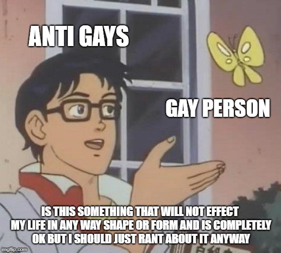 is this shit...yes | ANTI GAYS; GAY PERSON; IS THIS SOMETHING THAT WILL NOT EFFECT MY LIFE IN ANY WAY SHAPE OR FORM AND IS COMPLETELY OK BUT I SHOULD JUST RANT ABOUT IT ANYWAY | image tagged in memes,is this a pigeon | made w/ Imgflip meme maker