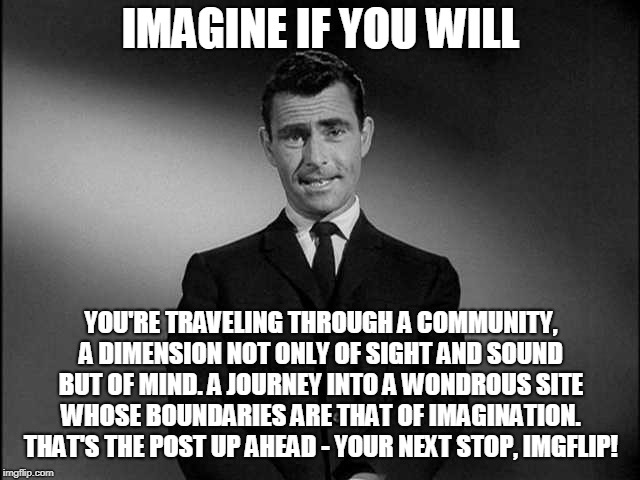 The Page Nine Zone | IMAGINE IF YOU WILL; YOU'RE TRAVELING THROUGH A COMMUNITY, A DIMENSION NOT ONLY OF SIGHT AND SOUND BUT OF MIND. A JOURNEY INTO A WONDROUS SITE WHOSE BOUNDARIES ARE THAT OF IMAGINATION. THAT'S THE POST UP AHEAD - YOUR NEXT STOP, IMGFLIP! | image tagged in rod serling twilight zone,imgflip,memes | made w/ Imgflip meme maker