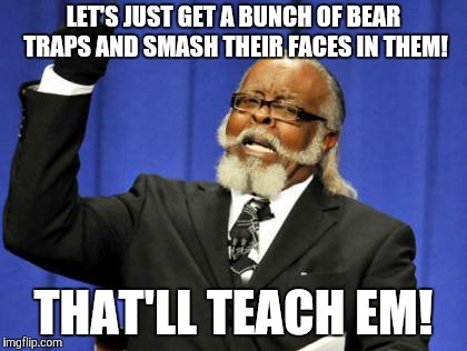Too Damn High Meme | LET'S JUST GET A BUNCH OF BEAR TRAPS AND SMASH THEIR FACES IN THEM! THAT'LL TEACH EM! | image tagged in memes,too damn high | made w/ Imgflip meme maker
