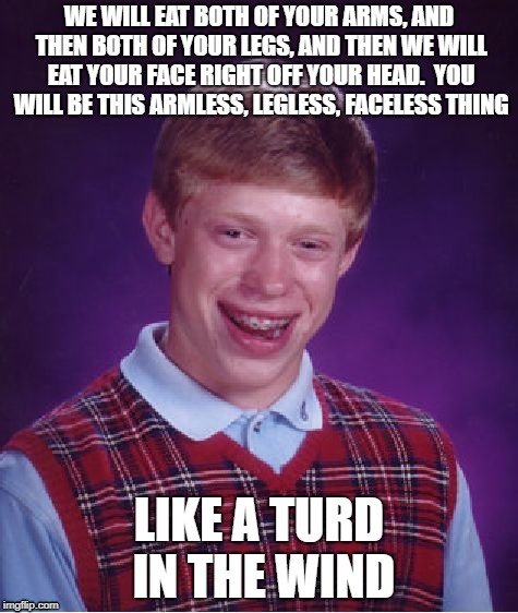 Bad Luck Brian Meme | WE WILL EAT BOTH OF YOUR ARMS, AND THEN BOTH OF YOUR LEGS, AND THEN WE WILL EAT YOUR FACE RIGHT OFF YOUR HEAD.  YOU WILL BE THIS ARMLESS, LEGLESS, FACELESS THING; LIKE A TURD IN THE WIND | image tagged in memes,bad luck brian | made w/ Imgflip meme maker