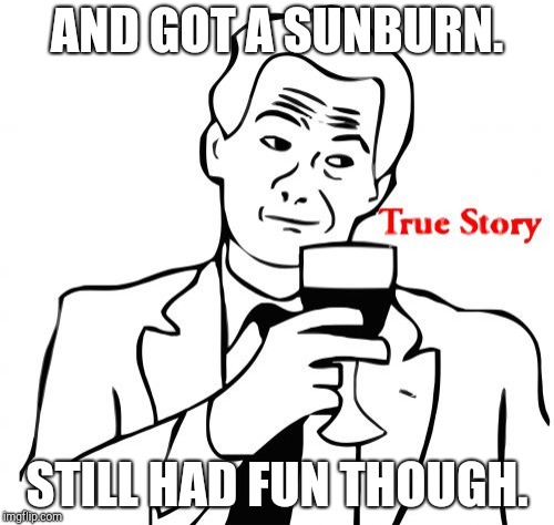 True Story Meme | AND GOT A SUNBURN. STILL HAD FUN THOUGH. | image tagged in memes,true story | made w/ Imgflip meme maker