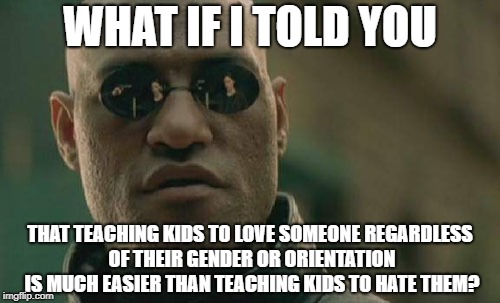 Almost like it's possible | WHAT IF I TOLD YOU; THAT TEACHING KIDS TO LOVE SOMEONE REGARDLESS OF THEIR GENDER OR ORIENTATION IS MUCH EASIER THAN TEACHING KIDS TO HATE THEM? | image tagged in memes,matrix morpheus | made w/ Imgflip meme maker