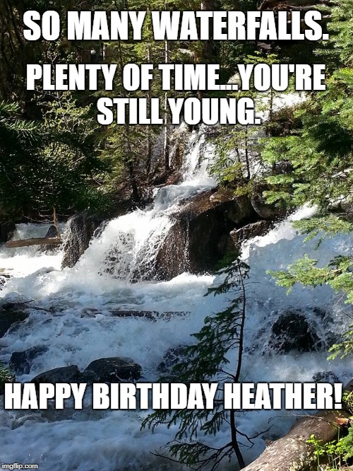 waterfall | SO MANY WATERFALLS. PLENTY OF TIME...YOU'RE STILL YOUNG. HAPPY BIRTHDAY HEATHER! | image tagged in waterfall | made w/ Imgflip meme maker