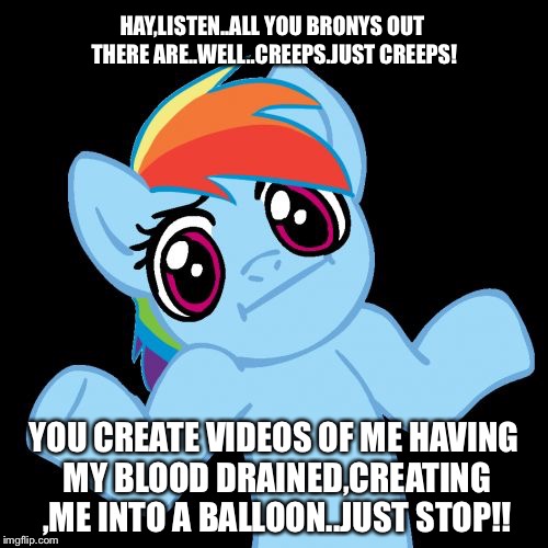 Pony Shrugs Meme | HAY,LISTEN..ALL YOU BRONYS OUT THERE ARE..WELL..CREEPS.JUST CREEPS! YOU CREATE VIDEOS OF ME HAVING MY BLOOD DRAINED,CREATING ,ME INTO A BALLOON..JUST STOP!! | image tagged in memes,pony shrugs | made w/ Imgflip meme maker