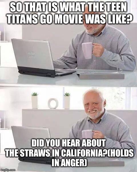 Hide the Pain Harold Meme |  SO THAT IS WHAT THE TEEN TITANS GO MOVIE WAS LIKE? DID YOU HEAR ABOUT THE STRAWS IN CALIFORNIA?(HOLDS IN ANGER) | image tagged in memes,hide the pain harold | made w/ Imgflip meme maker