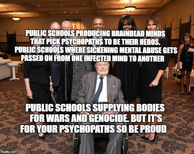 Barbara Bush Funeral Guests | PUBLIC SCHOOLS PRODUCING BRAINDEAD MINDS THAT PICK PSYCHOPATHS TO BE THEIR HEROS.  PUBLIC SCHOOLS WHERE SICKENING MENTAL ABUSE GETS PASSED ON FROM ONE INFECTED MIND TO ANOTHER; PUBLIC SCHOOLS SUPPLYING BODIES FOR WARS AND GENOCIDE. BUT IT'S FOR YOUR PSYCHOPATHS SO BE PROUD | image tagged in barbara bush funeral guests | made w/ Imgflip meme maker
