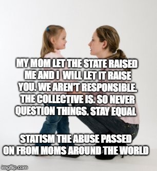 parenting raising children girl asking mommy why discipline Demo | MY MOM LET THE STATE RAISED ME AND I  WILL LET IT RAISE YOU. WE AREN'T RESPONSIBLE. THE COLLECTIVE IS. SO NEVER QUESTION THINGS. STAY EQUAL; STATISM THE ABUSE PASSED ON FROM MOMS AROUND THE WORLD | image tagged in parenting raising children girl asking mommy why discipline demo | made w/ Imgflip meme maker
