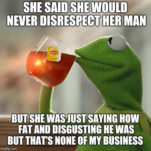 But That's None Of My Business Meme | SHE SAID SHE WOULD NEVER DISRESPECT HER MAN; BUT SHE WAS JUST SAYING HOW FAT AND DISGUSTING HE WAS BUT THAT'S NONE OF MY BUSINESS | image tagged in memes,but thats none of my business,kermit the frog | made w/ Imgflip meme maker