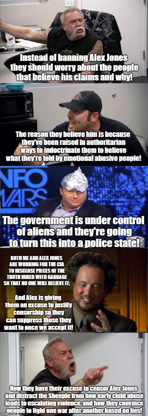 Censoring Alex Jones distracts from education about violence | Instead of banning Alex Jones they should worry about the people that believe his claims and why! The reason they believe him is because they've been raised in authoritarian ways to indoctrinate them to believe what they're told by emotional abusive people! The government is under control of aliens and they're going to turn this into a police state! BOTH ME AND ALEX JONES ARE WORKING FOR THE CIA TO DISCLOSE PIECES OF THE TRUTH MIXED WITH GARBAGE SO THAT NO ONE WILL BELIEVE IT;; And Alex is giving them an excuse to justify censorship so they can suppress those they want to once we accept it! Now they have their excuse to censor Alex Jones and distract the Sheeple from how early child abuse leads to escalating violence, and how they convince people to fight one war after another based on lies! | image tagged in memes,american chopper argument,alex jones,child abuse,antiwar,censorship | made w/ Imgflip meme maker