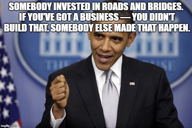 Barack Obama | SOMEBODY INVESTED IN ROADS AND BRIDGES. IF YOU'VE GOT A BUSINESS — YOU DIDN'T BUILD THAT. SOMEBODY ELSE MADE THAT HAPPEN. | image tagged in barack obama | made w/ Imgflip meme maker