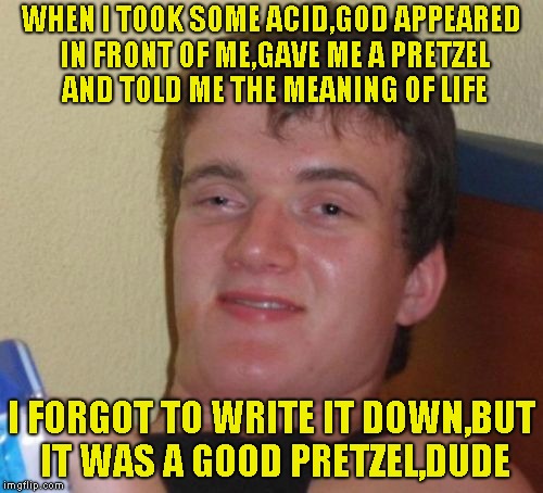 10 Guy Meme | WHEN I TOOK SOME ACID,GOD APPEARED IN FRONT OF ME,GAVE ME A PRETZEL AND TOLD ME THE MEANING OF LIFE; I FORGOT TO WRITE IT DOWN,BUT IT WAS A GOOD PRETZEL,DUDE | image tagged in memes,10 guy,lsd,the meaning of life,powermetalhead,funny | made w/ Imgflip meme maker