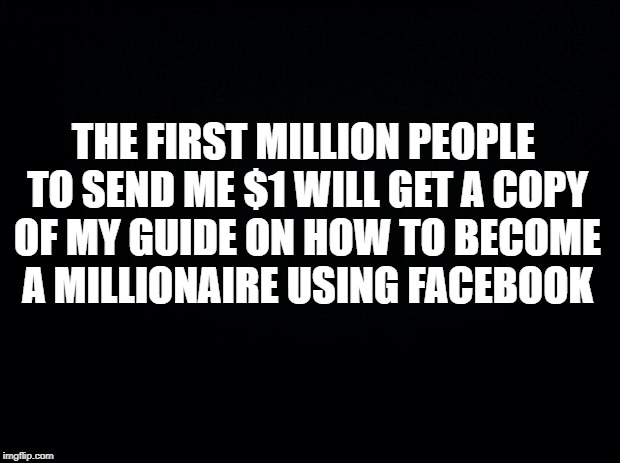 Black background | THE FIRST MILLION PEOPLE TO SEND ME $1 WILL GET A COPY OF MY GUIDE ON HOW TO BECOME A MILLIONAIRE USING FACEBOOK | image tagged in black background | made w/ Imgflip meme maker