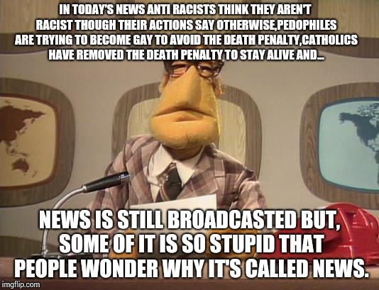 What is with news? | IN TODAY'S NEWS ANTI RACISTS THINK THEY AREN'T RACIST THOUGH THEIR ACTIONS SAY OTHERWISE,PEDOPHILES ARE TRYING TO BECOME GAY TO AVOID THE DEATH PENALTY,CATHOLICS HAVE REMOVED THE DEATH PENALTY TO STAY ALIVE AND... NEWS IS STILL BROADCASTED BUT, SOME OF IT IS SO STUPID THAT PEOPLE WONDER WHY IT'S CALLED NEWS. | image tagged in muppet news,memes | made w/ Imgflip meme maker