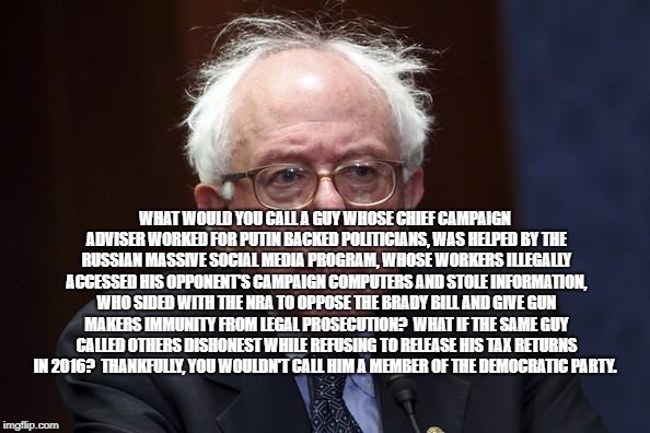 Bernie Sanders | WHAT WOULD YOU CALL A GUY WHOSE CHIEF CAMPAIGN ADVISER WORKED FOR PUTIN BACKED POLITICIANS, WAS HELPED BY THE RUSSIAN MASSIVE SOCIAL MEDIA PROGRAM, WHOSE WORKERS ILLEGALLY ACCESSED HIS OPPONENT'S CAMPAIGN COMPUTERS AND STOLE INFORMATION, WHO SIDED WITH THE NRA TO OPPOSE THE BRADY BILL AND GIVE GUN MAKERS IMMUNITY FROM LEGAL PROSECUTION?  WHAT IF THE SAME GUY CALLED OTHERS DISHONEST WHILE REFUSING TO RELEASE HIS TAX RETURNS IN 2016?  THANKFULLY, YOU WOULDN'T CALL HIM A MEMBER OF THE DEMOCRATIC PARTY. | image tagged in bernie sanders | made w/ Imgflip meme maker