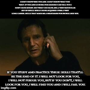 Liam Neeson Taken Meme | I DON'T KNOW WHO YOU ARE. I DON'T KNOW WHAT YOU WANT. IF YOU ARE LOOKING FOR RANSOM I CAN TELL YOU I DON'T HAVE MONEY, BUT WHAT I DO HAVE ARE A VERY PARTICULAR SET OF SKILLS. SKILLS I HAVE ACQUIRED OVER A VERY LONG CAREER. SKILLS THAT MAKE ME A NIGHTMARE FOR PEOPLE LIKE YOU. IF YOU STUDY AND PRACTICE THESE SKILLS THAT'LL BE THE END OF IT. I WILL NOT LOOK FOR YOU, I WILL NOT PURSUE YOU, BUT IF YOU DON'T, I WILL LOOK FOR YOU, I WILL FIND YOU AND I WILL FAIL YOU. | image tagged in memes,liam neeson taken | made w/ Imgflip meme maker
