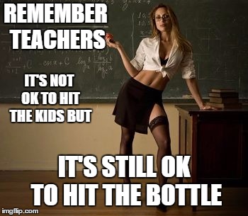 Just a heads up, it's almost that time of year | REMEMBER TEACHERS; IT'S NOT OK TO HIT THE KIDS BUT; IT'S STILL OK TO HIT THE BOTTLE | image tagged in sexy teacher,teacher,random,i could use a drink,back to school,school | made w/ Imgflip meme maker