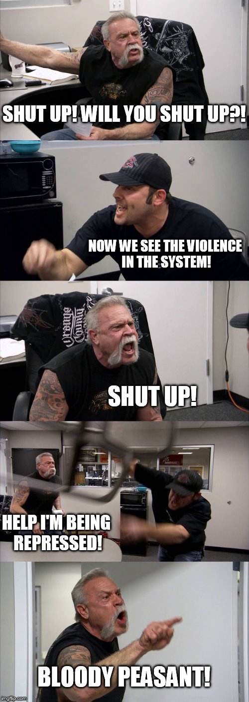 American Chopper Argument Meme | SHUT UP! WILL YOU SHUT UP?! NOW WE SEE THE VIOLENCE IN THE SYSTEM! SHUT UP! HELP I'M BEING REPRESSED! BLOODY PEASANT! | image tagged in memes,american chopper argument | made w/ Imgflip meme maker