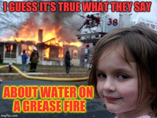 Disaster Girl Meme | I GUESS IT'S TRUE WHAT THEY SAY; ABOUT WATER ON A GREASE FIRE | image tagged in memes,disaster girl | made w/ Imgflip meme maker
