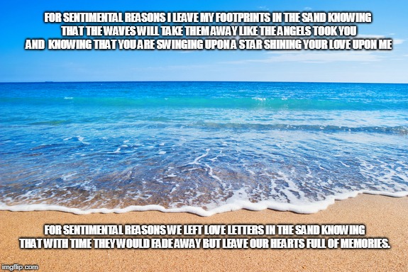 For Sentimental Reasons | FOR SENTIMENTAL REASONS I LEAVE MY FOOTPRINTS IN THE SAND KNOWING THAT THE WAVES WILL TAKE THEM AWAY LIKE THE ANGELS TOOK YOU AND  KNOWING THAT YOU ARE SWINGING UPON A STAR SHINING YOUR LOVE UPON ME; FOR SENTIMENTAL REASONS WE LEFT LOVE LETTERS IN THE SAND KNOWING THAT WITH TIME THEY WOULD FADE AWAY BUT LEAVE OUR HEARTS FULL OF MEMORIES. | image tagged in footprints,sentimental reasons,love letters,hearts,memories | made w/ Imgflip meme maker