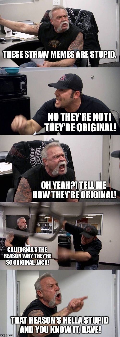 American Chopper Argument Meme | THESE STRAW MEMES ARE STUPID. NO THEY’RE NOT! THEY’RE ORIGINAL! OH YEAH?! TELL ME HOW THEY’RE ORIGINAL! CALIFORNIA’S THE REASON WHY THEY’RE SO ORIGINAL, JACK! THAT REASON’S HELLA STUPID AND YOU KNOW IT, DAVE! | image tagged in memes,american chopper argument | made w/ Imgflip meme maker