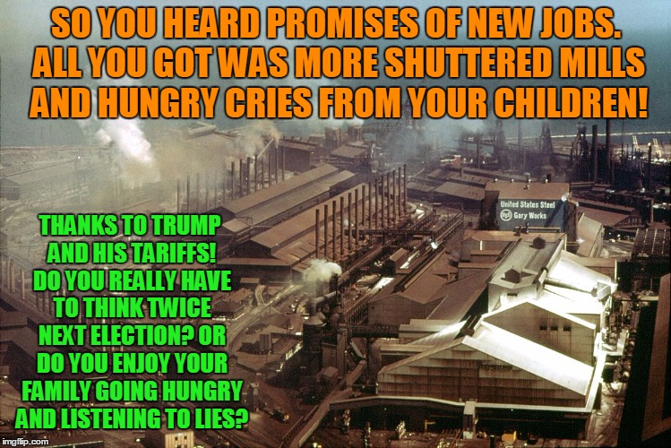 Don't be fooled twice! Share this for anyone screwed over by Trump and his policies!
 | SO YOU HEARD PROMISES OF NEW JOBS. ALL YOU GOT WAS MORE SHUTTERED MILLS AND HUNGRY CRIES FROM YOUR CHILDREN! THANKS TO TRUMP AND HIS TARIFFS! DO YOU REALLY HAVE TO THINK TWICE NEXT ELECTION? OR DO YOU ENJOY YOUR FAMILY GOING HUNGRY AND LISTENING TO LIES? | image tagged in us steel,steel workers,donald trump,tariffs,china | made w/ Imgflip meme maker
