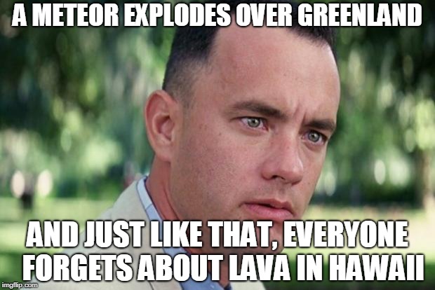 And Just Like That Meme | A METEOR EXPLODES OVER GREENLAND; AND JUST LIKE THAT, EVERYONE  FORGETS ABOUT LAVA IN HAWAII | image tagged in forrest gump | made w/ Imgflip meme maker