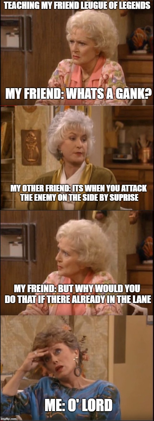 Golden Girls Reaction | TEACHING MY FRIEND LEUGUE OF LEGENDS; MY FRIEND: WHATS A GANK? MY OTHER FRIEND: ITS WHEN YOU ATTACK THE ENEMY ON THE SIDE BY SUPRISE; MY FREIND: BUT WHY WOULD YOU DO THAT IF THERE ALREADY IN THE LANE; ME: O' LORD | image tagged in golden girls reaction | made w/ Imgflip meme maker