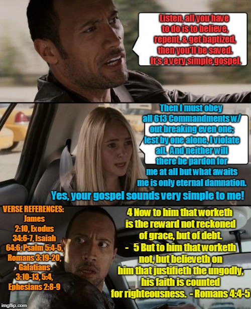 The Rock Driving Meme | Listen, all you have to do is to believe, repent, & get baptized, then you'll be saved.  It's a very simple gospel. Then I must obey all 613 Commandments w/ out breaking even one; lest by one alone, I violate all.  And neither will there be pardon for me at all but what awaits me is only eternal damnation. VERSE REFERENCES: James 2:10, Exodus 34:6-7, Isaiah 64:6, Psalm 5:4-5, Romans 3:19-20, Galatians 3:10-13, 5:4, Ephesians 2:8-9; Yes, your gospel sounds very simple to me! 4 Now to him that worketh is the reward not reckoned of grace, but of debt. - 

5 But to him that worketh not, but believeth on him that justifieth the ungodly, his faith is counted for righteousness.  - Romans 4:4-5 | image tagged in memes,the rock driving,gospel,bible,false gospel,baptism | made w/ Imgflip meme maker