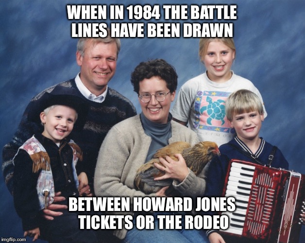 Battle lines | WHEN IN 1984 THE BATTLE LINES HAVE BEEN DRAWN; BETWEEN HOWARD JONES TICKETS OR THE RODEO | image tagged in 80's | made w/ Imgflip meme maker