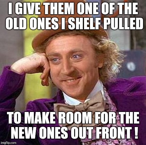 Creepy Condescending Wonka Meme | I GIVE THEM ONE OF THE OLD ONES I SHELF PULLED TO MAKE ROOM FOR THE NEW ONES OUT FRONT ! | image tagged in memes,creepy condescending wonka | made w/ Imgflip meme maker
