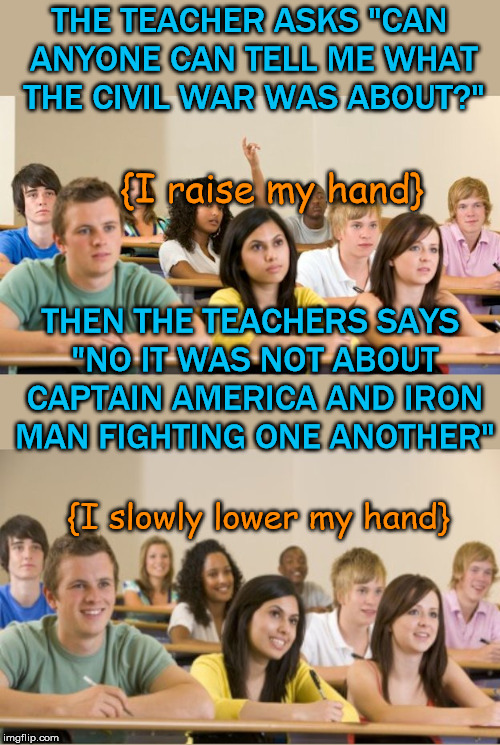 I learned that there was a civil war and it occurred in the 1860's. | THE TEACHER ASKS "CAN ANYONE CAN TELL ME WHAT THE CIVIL WAR WAS ABOUT?"; {I raise my hand}; THEN THE TEACHERS SAYS "NO IT WAS NOT ABOUT CAPTAIN AMERICA AND IRON MAN FIGHTING ONE ANOTHER"; {I slowly lower my hand} | image tagged in memes,classroom,civil war,marvel civil war,funny,funny meme | made w/ Imgflip meme maker