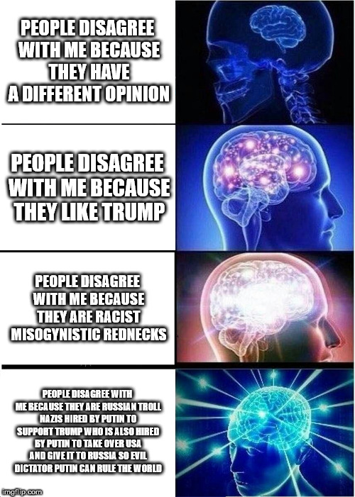 Expanding Brain | PEOPLE DISAGREE WITH ME BECAUSE THEY HAVE A DIFFERENT OPINION; PEOPLE DISAGREE WITH ME BECAUSE THEY LIKE TRUMP; PEOPLE DISAGREE WITH ME BECAUSE THEY ARE RACIST MISOGYNISTIC REDNECKS; PEOPLE DISAGREE WITH ME BECAUSE THEY ARE RUSSIAN TROLL NAZIS HIRED BY PUTIN TO SUPPORT TRUMP WHO IS ALSO HIRED BY PUTIN TO TAKE OVER USA AND GIVE IT TO RUSSIA SO EVIL DICTATOR PUTIN CAN RULE THE WORLD | image tagged in memes,expanding brain | made w/ Imgflip meme maker