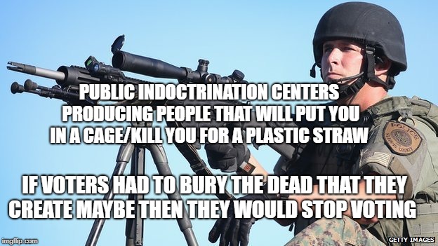 sniper ferguson jaywalking police brutality killer cops ferguson | PUBLIC INDOCTRINATION CENTERS PRODUCING PEOPLE THAT WILL PUT YOU IN A CAGE/KILL YOU FOR A PLASTIC STRAW; IF VOTERS HAD TO BURY THE DEAD THAT THEY CREATE MAYBE THEN THEY WOULD STOP VOTING | image tagged in sniper ferguson jaywalking police brutality killer cops ferguson | made w/ Imgflip meme maker