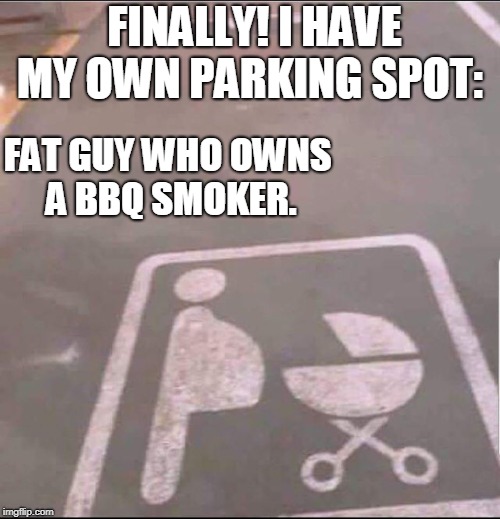 My own parking spot | FINALLY! I HAVE MY OWN PARKING SPOT:; FAT GUY WHO OWNS A BBQ SMOKER. | image tagged in funny,parking,pregnant,guys | made w/ Imgflip meme maker