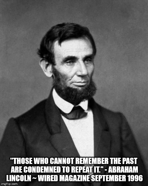 Abraham Lincoln | "THOSE WHO CANNOT REMEMBER THE PAST ARE CONDEMNED TO REPEAT IT." - ABRAHAM LINCOLN ~ WIRED MAGAZINE SEPTEMBER 1996 | image tagged in abraham lincoln | made w/ Imgflip meme maker