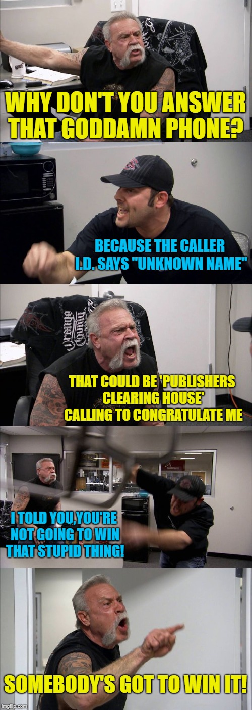 American Chopper Argument Meme | WHY DON'T YOU ANSWER THAT GODDAMN PHONE? BECAUSE THE CALLER I.D. SAYS "UNKNOWN NAME"; THAT COULD BE 'PUBLISHERS CLEARING HOUSE' CALLING TO CONGRATULATE ME; I TOLD YOU,YOU'RE NOT GOING TO WIN THAT STUPID THING! SOMEBODY'S GOT TO WIN IT! | image tagged in memes,american chopper argument,phones,sweepstakes,scam | made w/ Imgflip meme maker