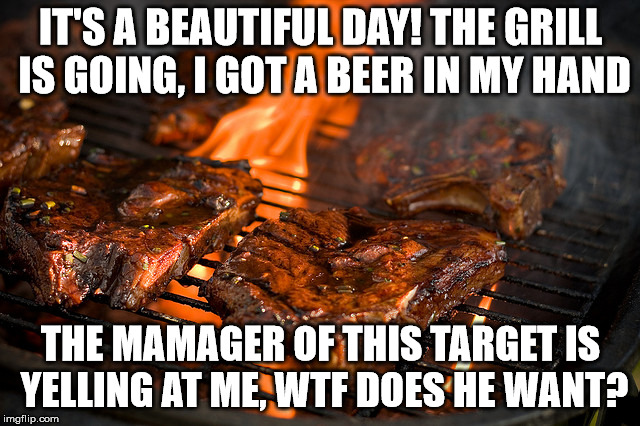 Grill | IT'S A BEAUTIFUL DAY! THE GRILL IS GOING, I GOT A BEER IN MY HAND; THE MAMAGER OF THIS TARGET IS YELLING AT ME, WTF DOES HE WANT? | image tagged in grill | made w/ Imgflip meme maker