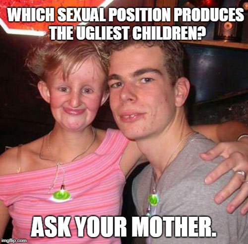 WHICH SEXUAL POSITION PRODUCES THE UGLIEST CHILDREN? ASK YOUR MOTHER. | image tagged in oh gawd | made w/ Imgflip meme maker