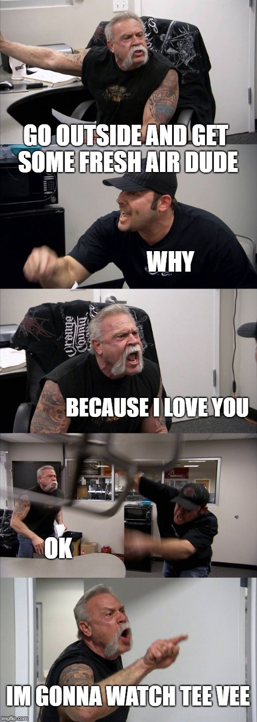 American Chopper Argument Meme | GO OUTSIDE AND GET SOME FRESH AIR DUDE; WHY; BECAUSE I LOVE YOU; OK; IM GONNA WATCH TEE VEE | image tagged in memes,american chopper argument | made w/ Imgflip meme maker