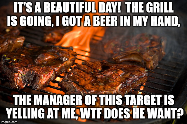 Grill | IT'S A BEAUTIFUL DAY!  THE GRILL IS GOING, I GOT A BEER IN MY HAND, THE MANAGER OF THIS TARGET IS YELLING AT ME, WTF DOES HE WANT? | image tagged in grill | made w/ Imgflip meme maker