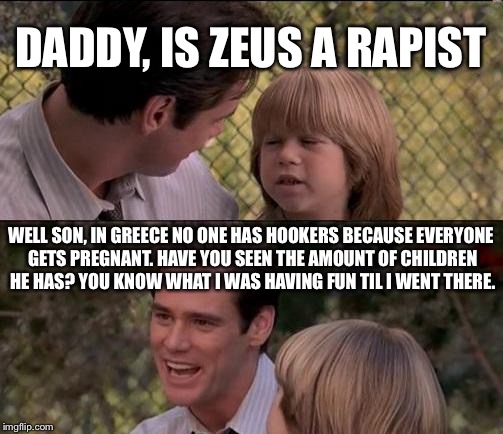 That's Just Something X Say Meme | DADDY, IS ZEUS A RAPIST; WELL SON, IN GREECE NO ONE HAS HOOKERS BECAUSE EVERYONE GETS PREGNANT. HAVE YOU SEEN THE AMOUNT OF CHILDREN HE HAS? YOU KNOW WHAT I WAS HAVING FUN TIL I WENT THERE. | image tagged in memes,thats just something x say | made w/ Imgflip meme maker