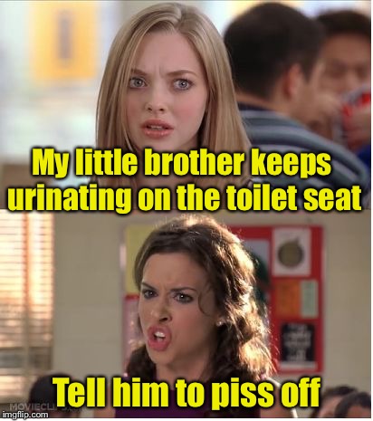 Bad Pun Girls | My little brother keeps urinating on the toilet seat; Tell him to piss off | image tagged in mean girls why are you white,bad pun,bad puns,pissed off,pissed | made w/ Imgflip meme maker