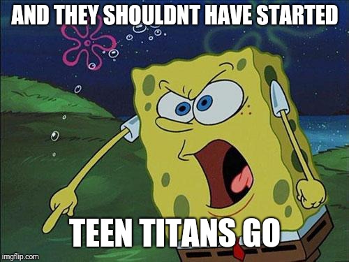angry spongebob | AND THEY SHOULDNT HAVE STARTED TEEN TITANS GO | image tagged in angry spongebob | made w/ Imgflip meme maker
