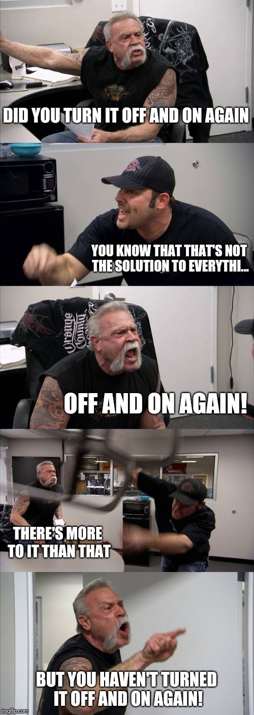 Any other solution might as well be expressed all in 0's and 1's so don't bother me with that shiz | DID YOU TURN IT OFF AND ON AGAIN; YOU KNOW THAT THAT'S NOT THE SOLUTION TO EVERYTHI... OFF AND ON AGAIN! THERE'S MORE TO IT THAN THAT; BUT YOU HAVEN'T TURNED IT OFF AND ON AGAIN! | image tagged in memes,american chopper argument | made w/ Imgflip meme maker