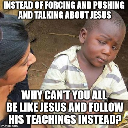 Third World Skeptical Kid Meme | INSTEAD OF FORCING AND PUSHING AND TALKING ABOUT JESUS WHY CAN'T YOU ALL BE LIKE JESUS AND FOLLOW HIS TEACHINGS INSTEAD? | image tagged in memes,third world skeptical kid | made w/ Imgflip meme maker