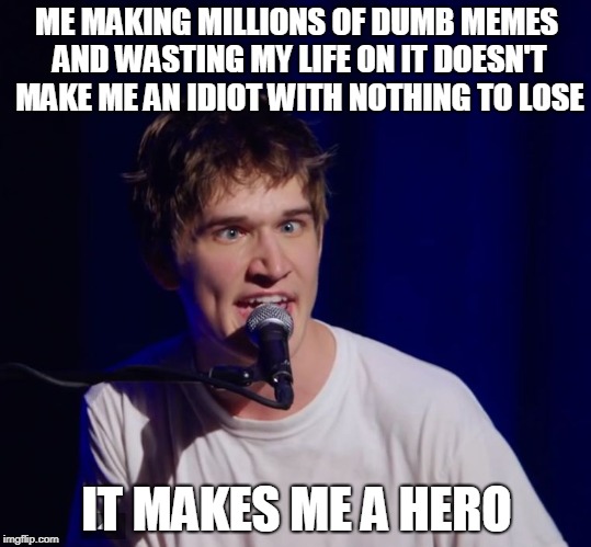 When Bo Burnham is literally you... | ME MAKING MILLIONS OF DUMB MEMES AND WASTING MY LIFE ON IT DOESN'T MAKE ME AN IDIOT WITH NOTHING TO LOSE; IT MAKES ME A HERO | image tagged in bo burnham the hero,funny,memes,bo burnham | made w/ Imgflip meme maker