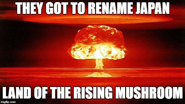 atomic bomb mushroom | THEY GOT TO RENAME JAPAN; LAND OF THE RISING MUSHROOM | image tagged in atomic bomb mushroom,memes,japan | made w/ Imgflip meme maker